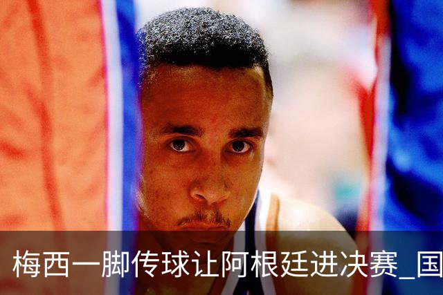 梅西一脚传球让阿根廷进决赛 国际足联主席却大赞特朗普